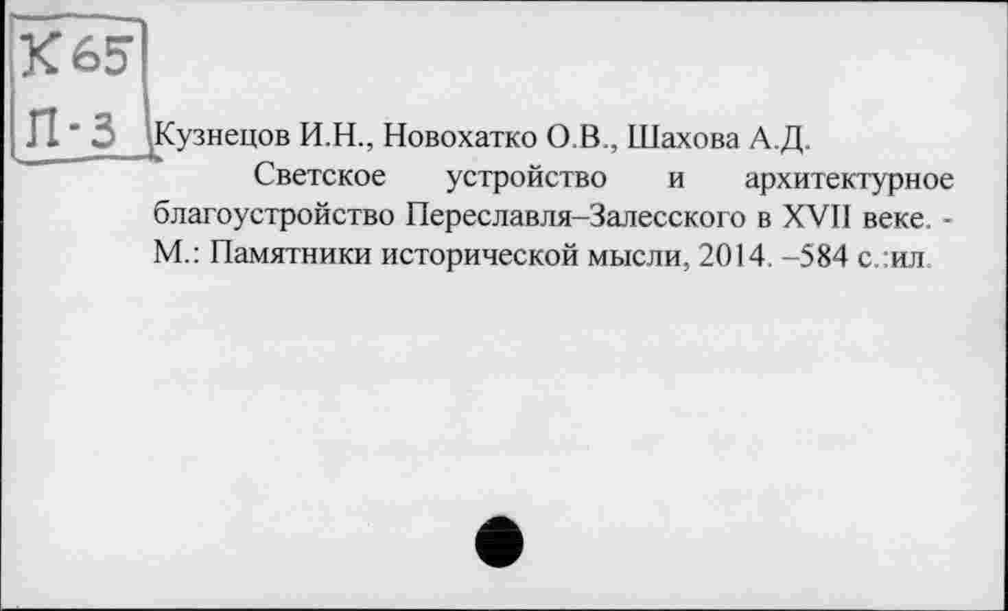 ﻿К 65
П-3
Кузнецов И.Н., Новохатко О.В., Шахова А.Д.
Светское устройство и архитектурное благоустройство Переславля-Залесского в XVII веке, -М.: Памятники исторической мысли, 2014. -584 с.:ил.